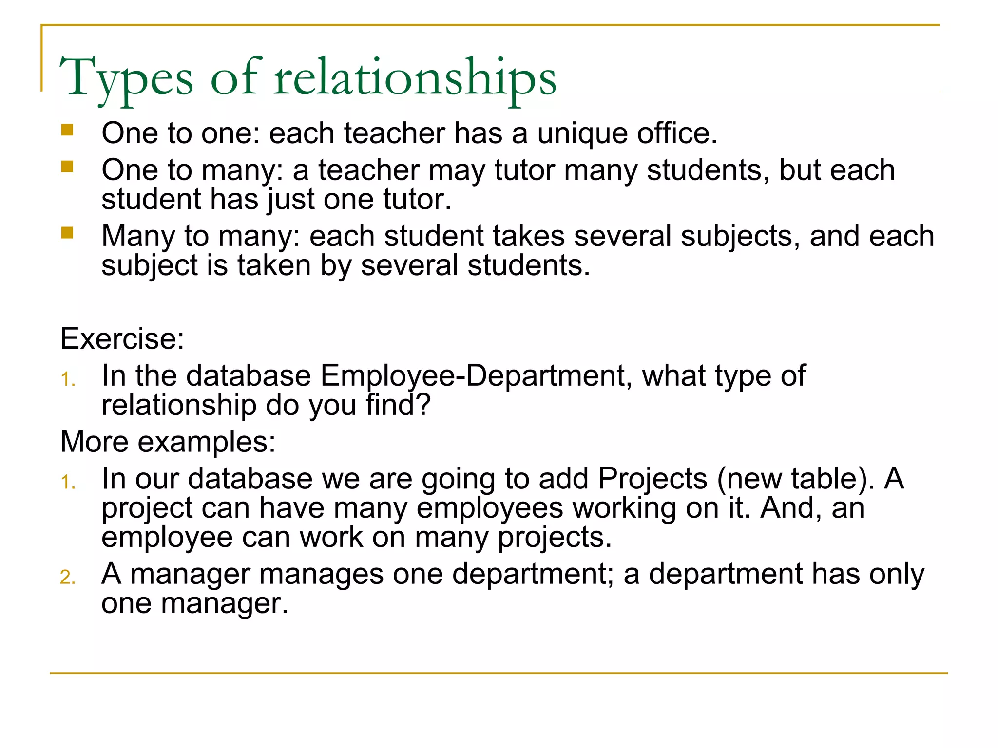 Types of relationships
   One to one: each teacher has a unique office.
   One to many: a teacher may tutor many students, but each
    student has just one tutor.
   Many to many: each student takes several subjects, and each
    subject is taken by several students.

Exercise:
1. In the database Employee-Department, what type of
   relationship do you find?
More examples:
1. In our database we are going to add Projects (new table). A
   project can have many employees working on it. And, an
   employee can work on many projects.
2. A manager manages one department; a department has only
   one manager.
 