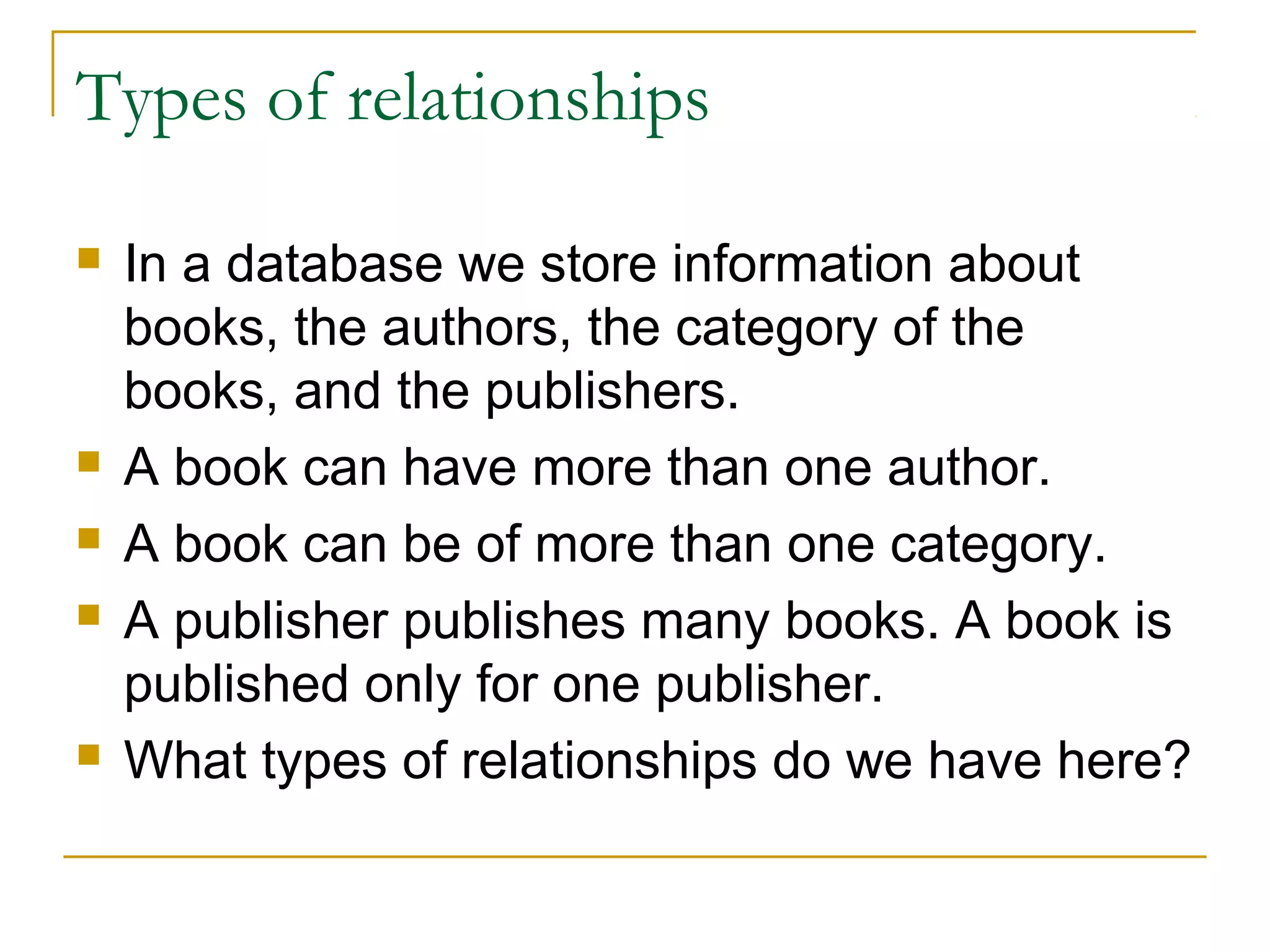 Types of relationships

   In a database we store information about
    books, the authors, the category of the
    books, and the publishers.
   A book can have more than one author.
   A book can be of more than one category.
   A publisher publishes many books. A book is
    published only for one publisher.
   What types of relationships do we have here?
 