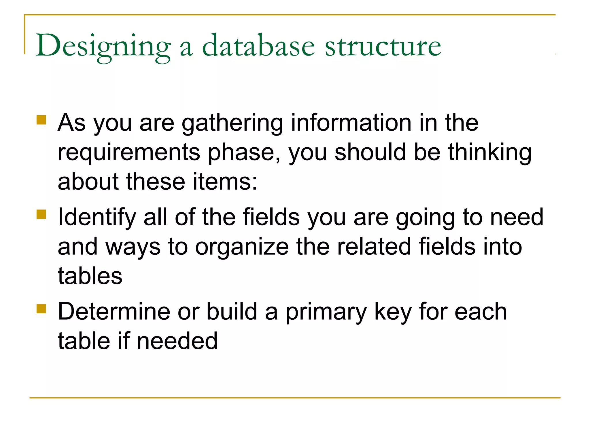 Designing a database structure

   As you are gathering information in the
    requirements phase, you should be thinking
    about these items:
   Identify all of the fields you are going to need
    and ways to organize the related fields into
    tables
   Determine or build a primary key for each
    table if needed
 