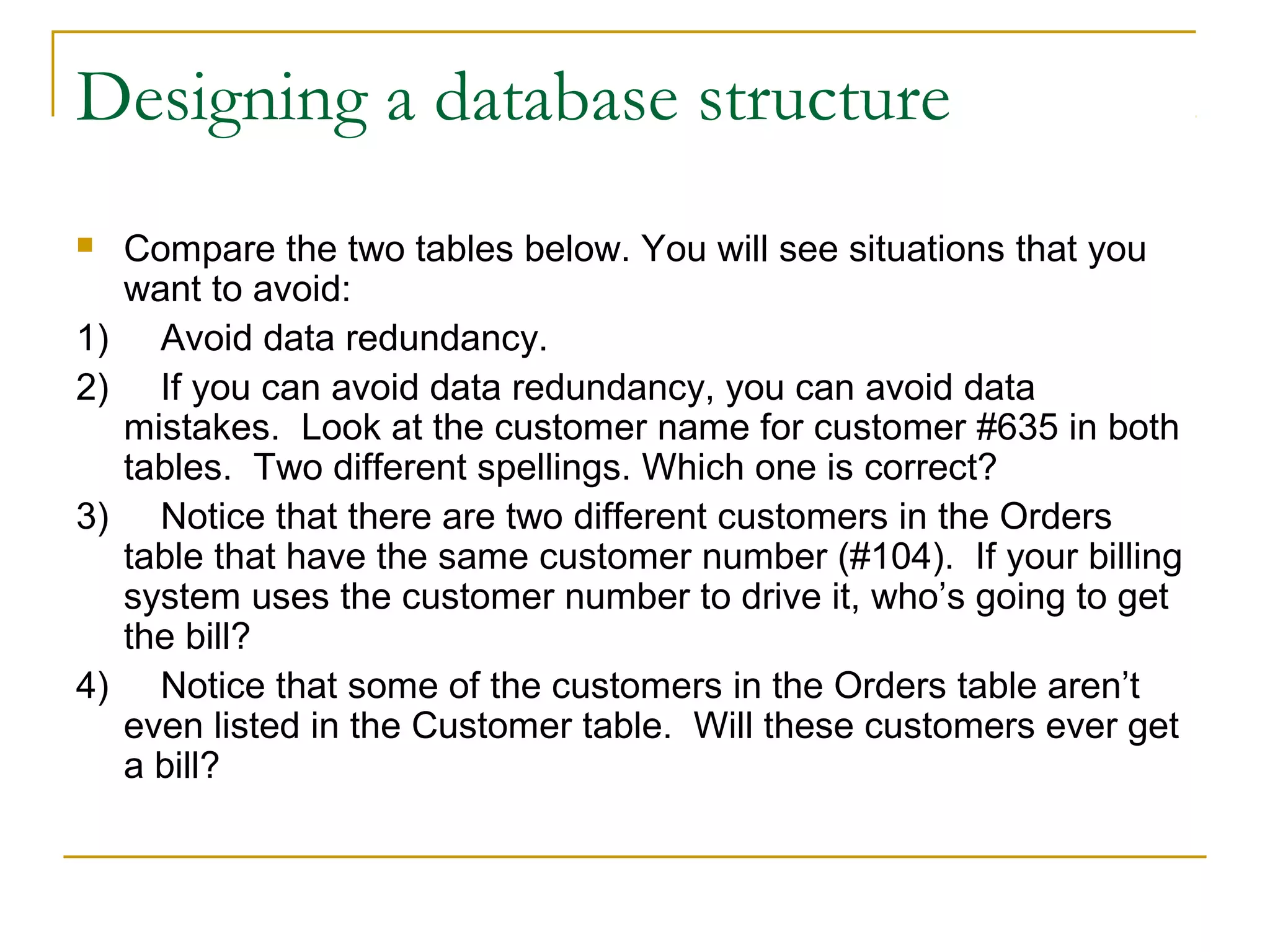 Designing a database structure
    Compare the two tables below. You will see situations that you
     want to avoid:
1)     Avoid data redundancy.
2)     If you can avoid data redundancy, you can avoid data
     mistakes. Look at the customer name for customer #635 in both
     tables. Two different spellings. Which one is correct?
3)     Notice that there are two different customers in the Orders
     table that have the same customer number (#104). If your billing
     system uses the customer number to drive it, who’s going to get
     the bill?
4)     Notice that some of the customers in the Orders table aren’t
     even listed in the Customer table. Will these customers ever get
     a bill?
 