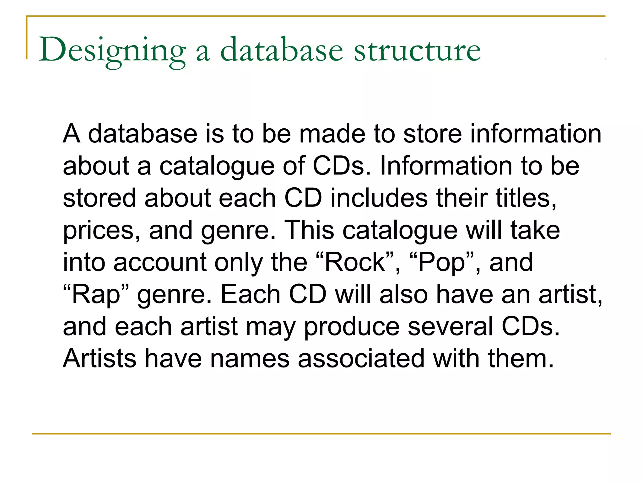 Designing a database structure

 A database is to be made to store information
 about a catalogue of CDs. Information to be
 stored about each CD includes their titles,
 prices, and genre. This catalogue will take
 into account only the “Rock”, “Pop”, and
 “Rap” genre. Each CD will also have an artist,
 and each artist may produce several CDs.
 Artists have names associated with them.
 
