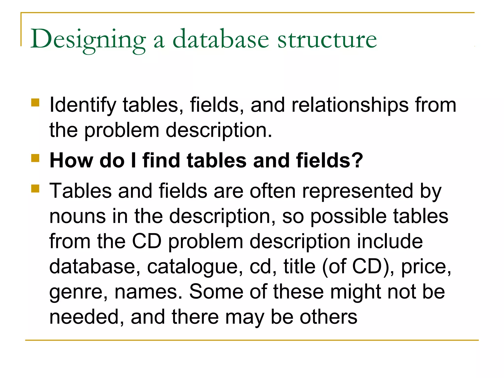 Designing a database structure

   Identify tables, fields, and relationships from
    the problem description.
   How do I find tables and fields?
   Tables and fields are often represented by
    nouns in the description, so possible tables
    from the CD problem description include
    database, catalogue, cd, title (of CD), price,
    genre, names. Some of these might not be
    needed, and there may be others
 