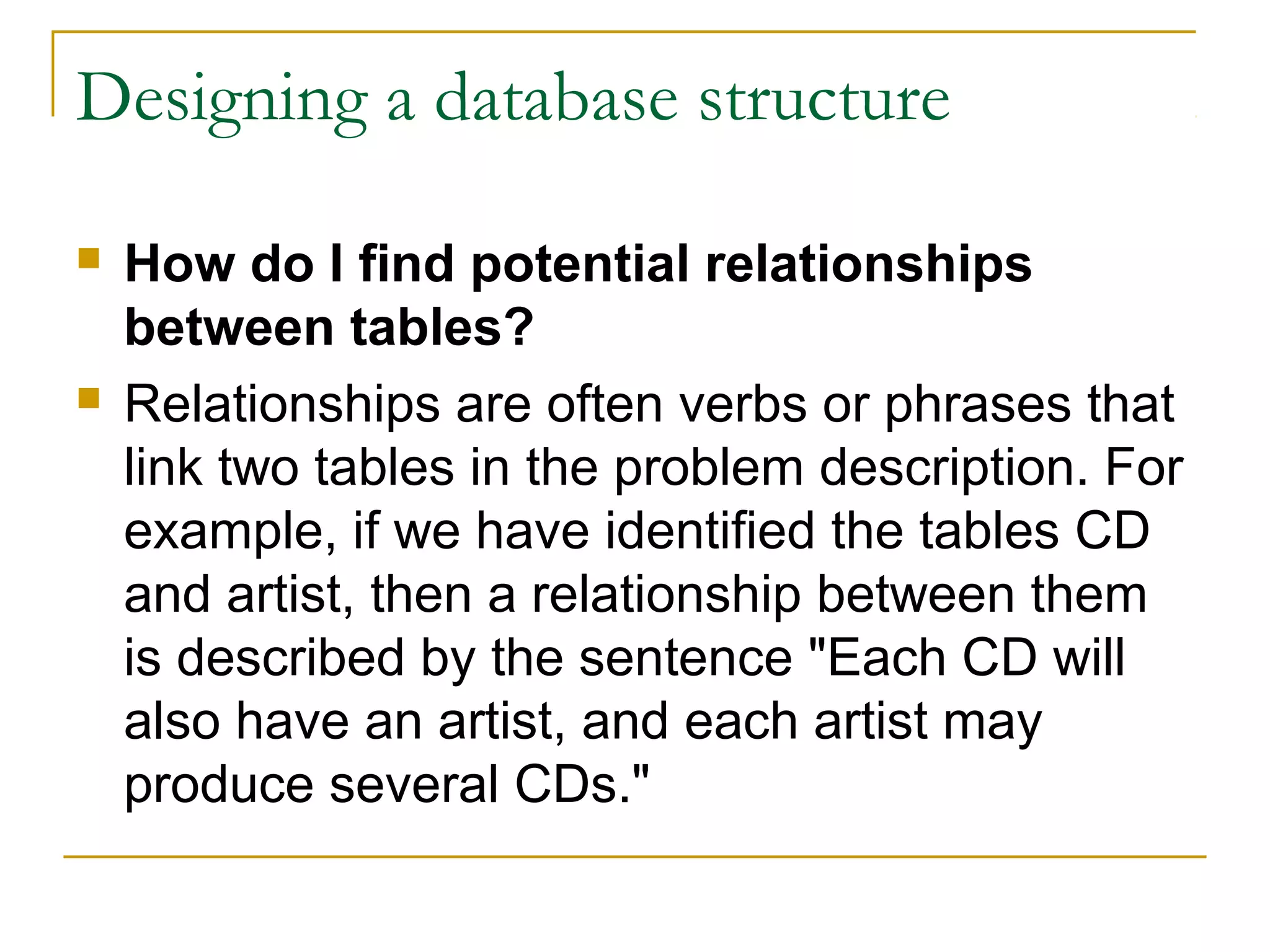 Designing a database structure

   How do I find potential relationships
    between tables?
   Relationships are often verbs or phrases that
    link two tables in the problem description. For
    example, if we have identified the tables CD
    and artist, then a relationship between them
    is described by the sentence "Each CD will
    also have an artist, and each artist may
    produce several CDs."
 