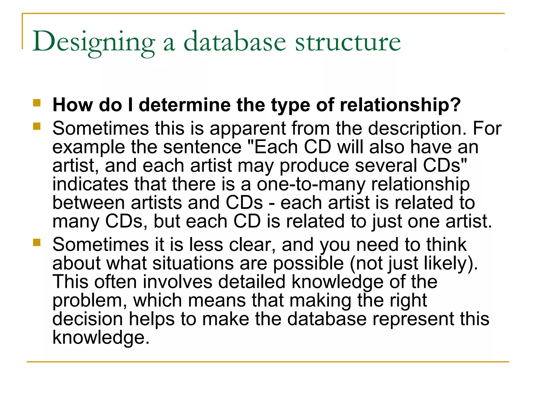 Designing a database structure
   How do I determine the type of relationship?
   Sometimes this is apparent from the description. For
    example the sentence "Each CD will also have an
    artist, and each artist may produce several CDs"
    indicates that there is a one-to-many relationship
    between artists and CDs - each artist is related to
    many CDs, but each CD is related to just one artist.
   Sometimes it is less clear, and you need to think
    about what situations are possible (not just likely).
    This often involves detailed knowledge of the
    problem, which means that making the right
    decision helps to make the database represent this
    knowledge.
 
