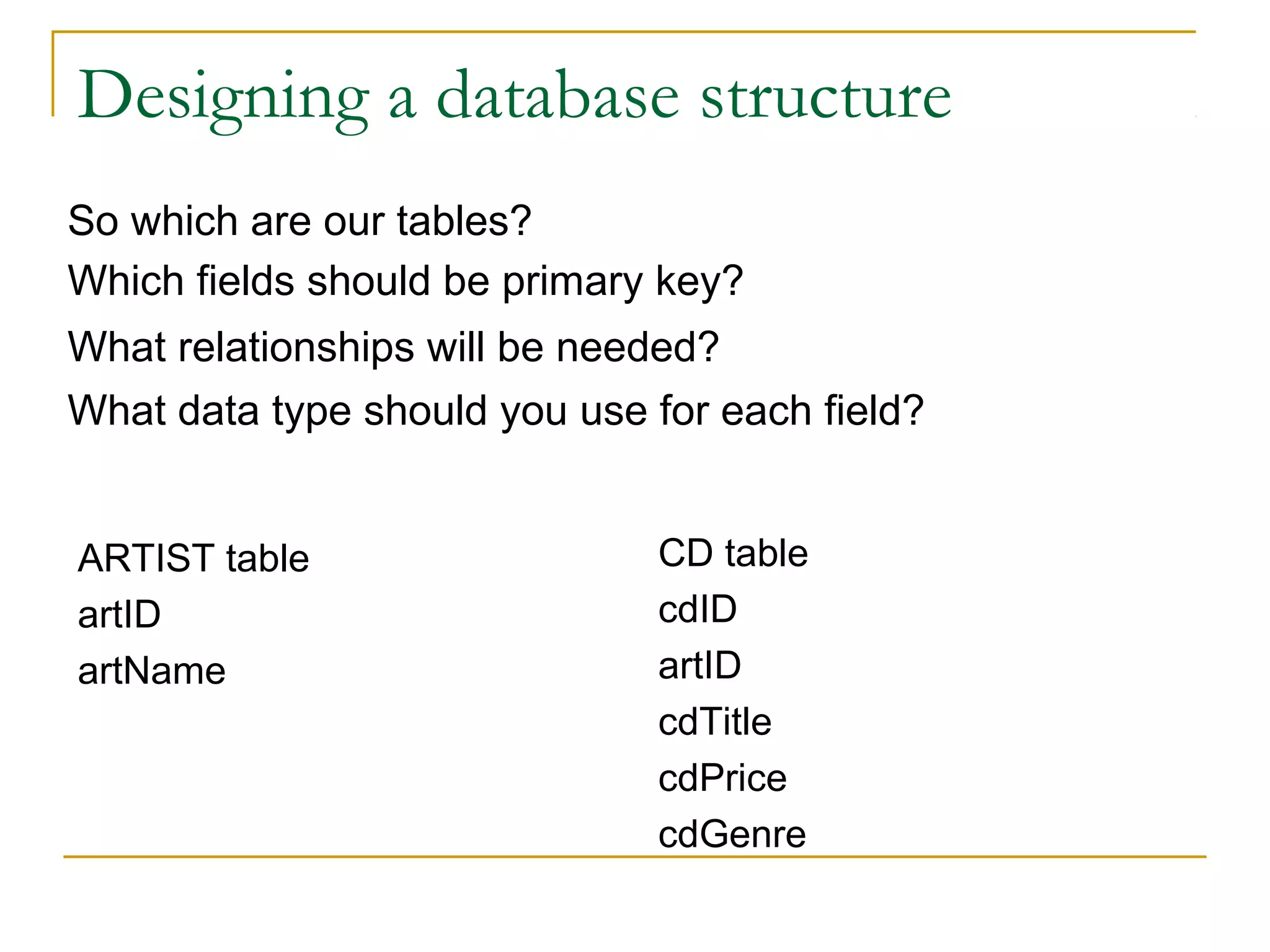 Designing a database structure
So which are our tables?
Which fields should be primary key?
What relationships will be needed?
What data type should you use for each field?


ARTIST table                  CD table
artID                         cdID
artName                       artID
                              cdTitle
                              cdPrice
                              cdGenre
 