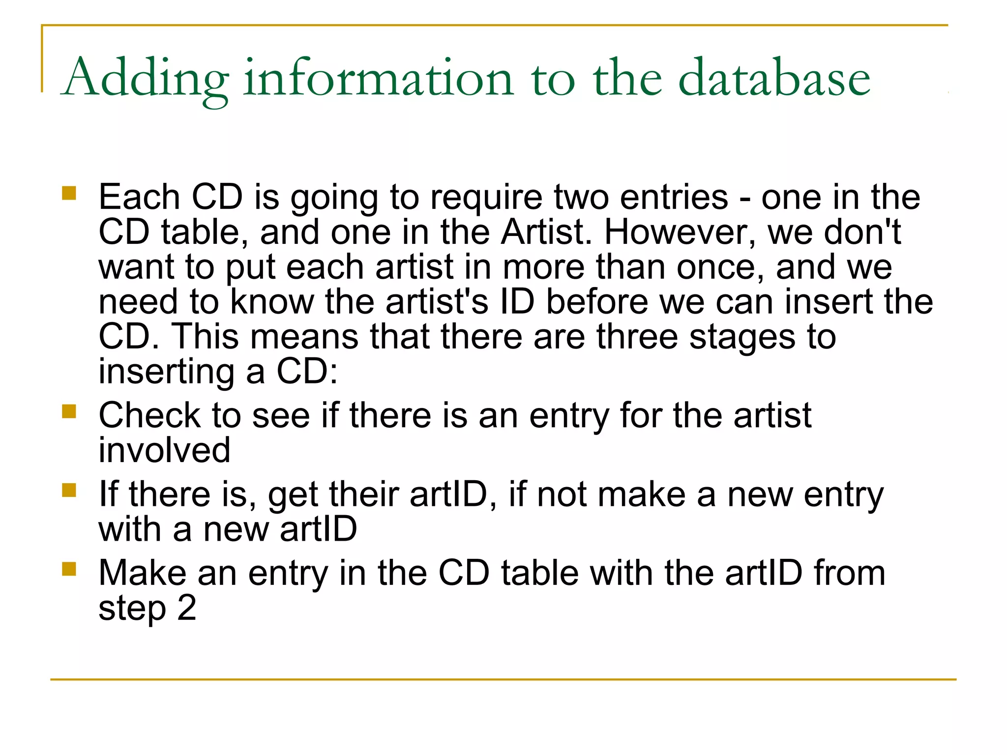 Adding information to the database
   Each CD is going to require two entries - one in the
    CD table, and one in the Artist. However, we don't
    want to put each artist in more than once, and we
    need to know the artist's ID before we can insert the
    CD. This means that there are three stages to
    inserting a CD:
   Check to see if there is an entry for the artist
    involved
   If there is, get their artID, if not make a new entry
    with a new artID
   Make an entry in the CD table with the artID from
    step 2
 