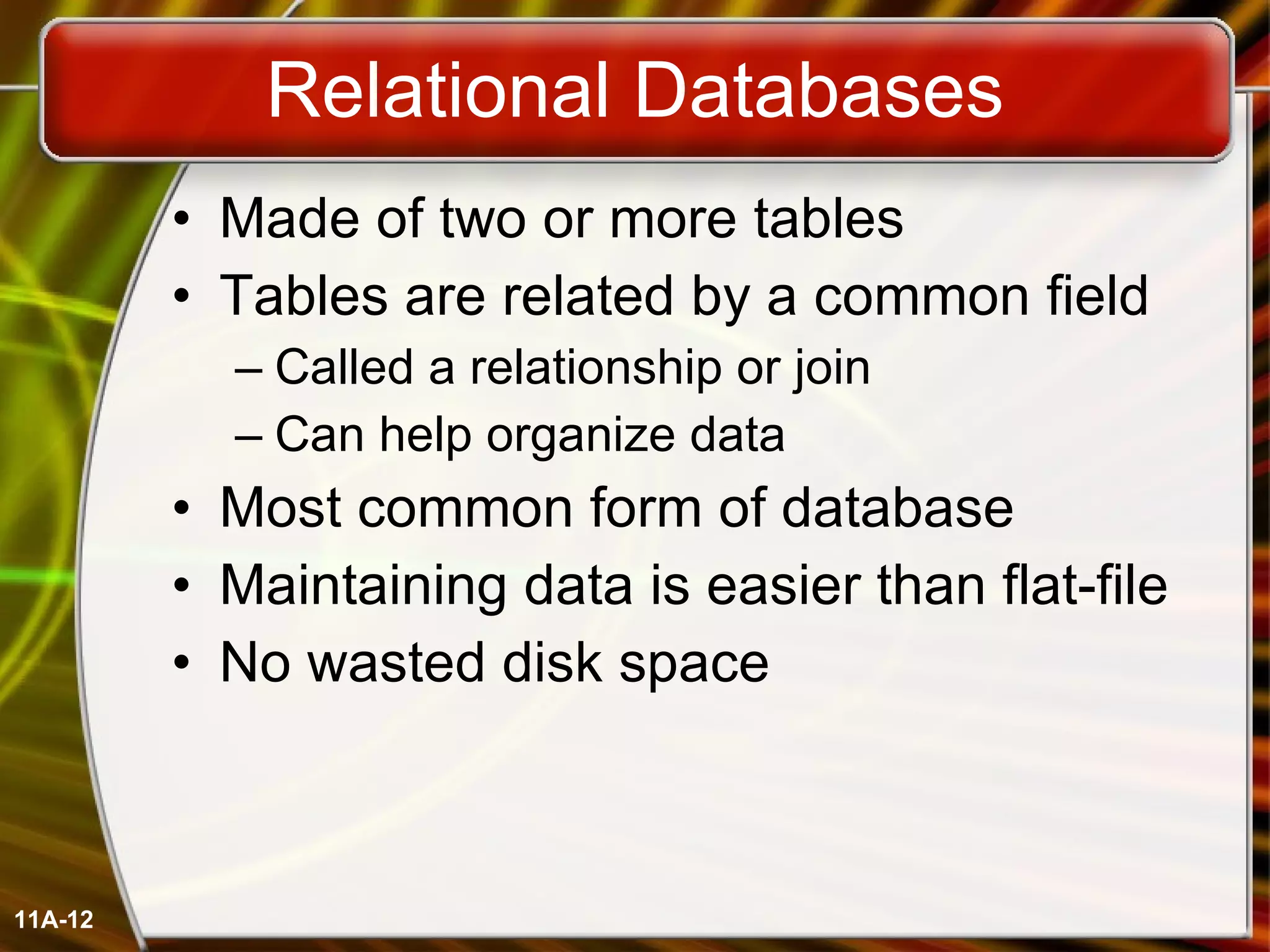 Relational Databases Made of two or more tables Tables are related by a common field Called a relationship or join Can help organize data Most common form of database Maintaining data is easier than flat-file No wasted disk space 11A- 