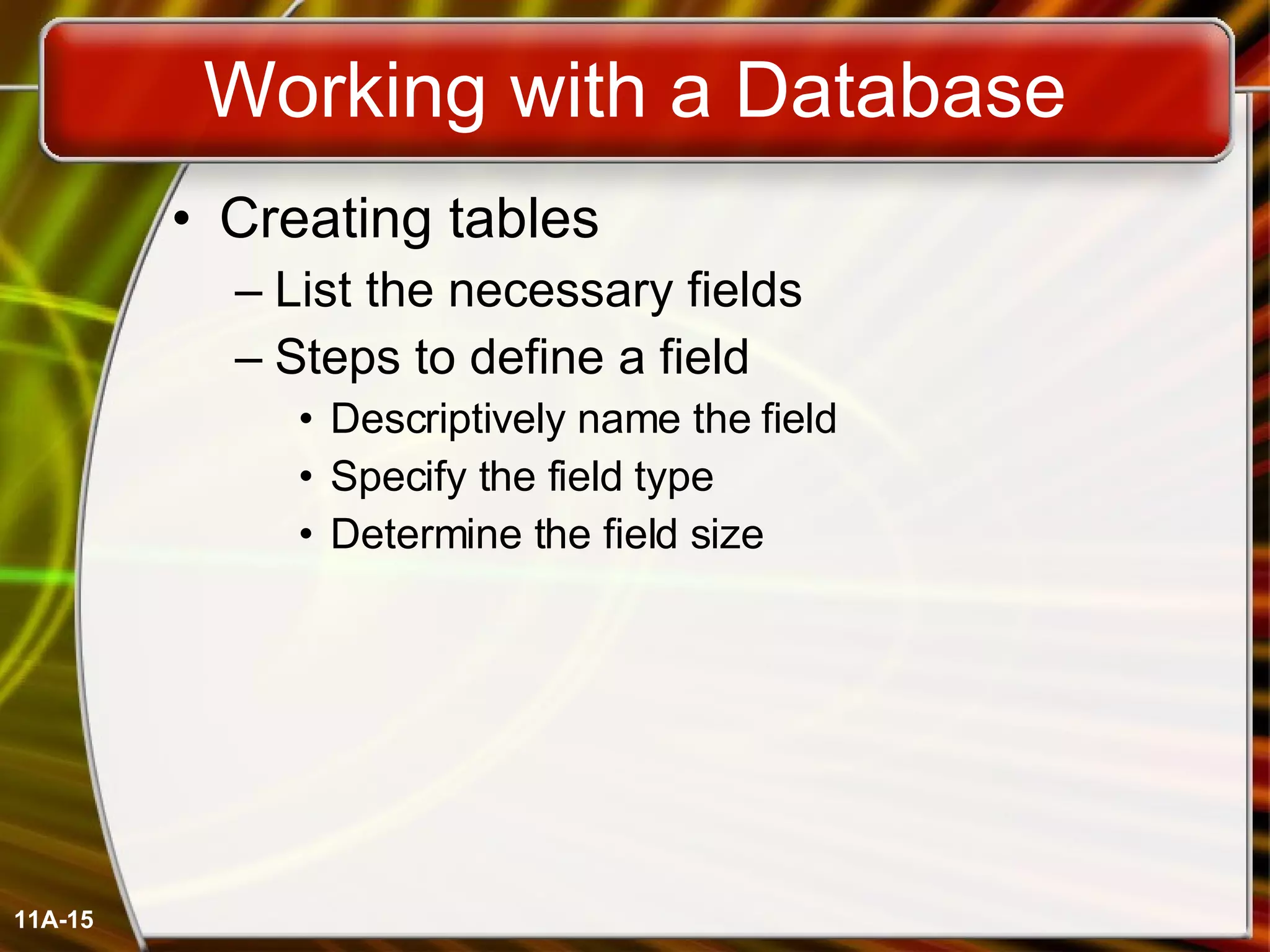 Working with a Database Creating tables List the necessary fields Steps to define a field Descriptively name the field Specify the field type Determine the field size 11A- 