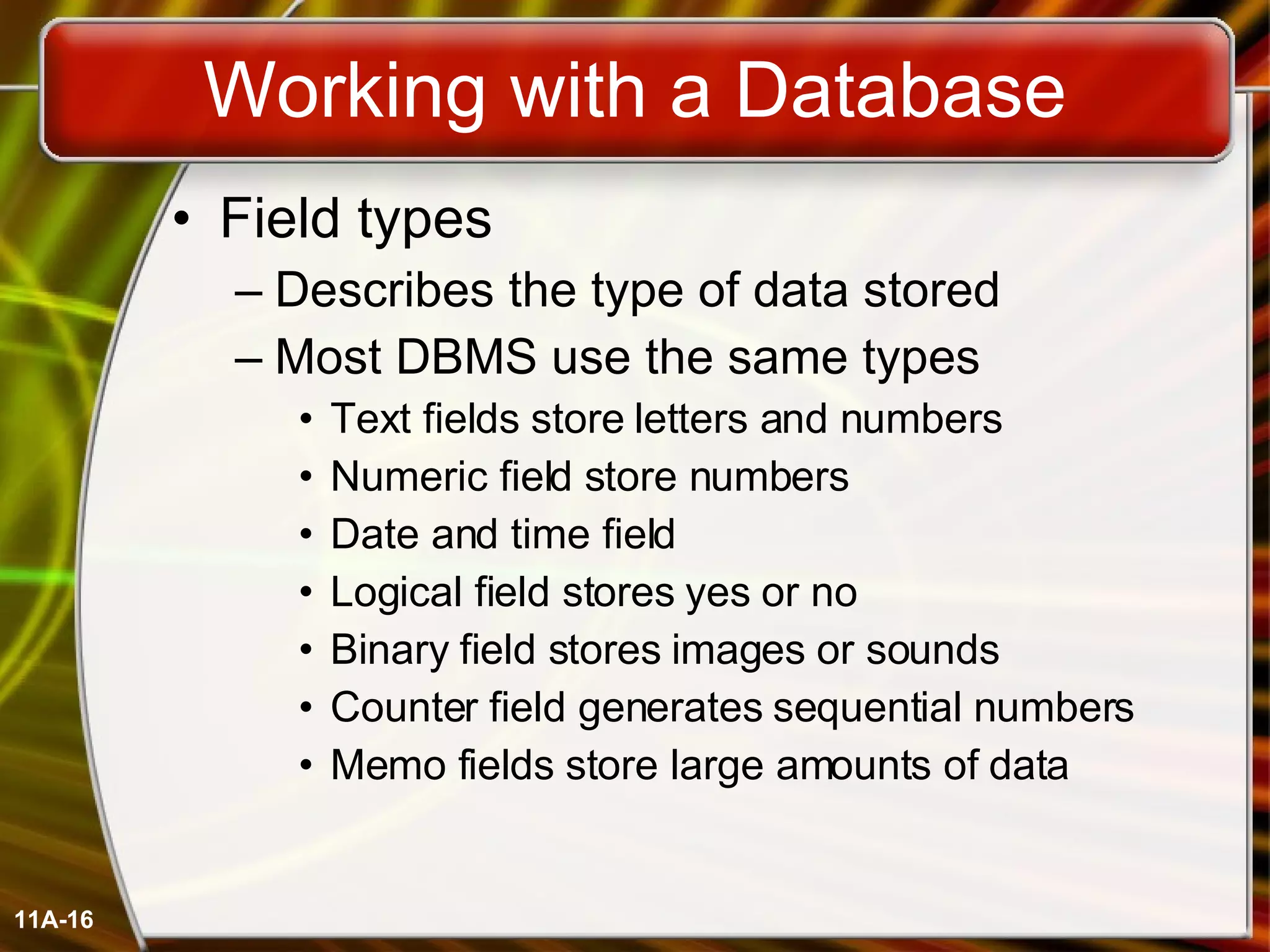 Working with a Database Field types Describes the type of data stored Most DBMS use the same types Text fields store letters and numbers Numeric field store numbers Date and time field Logical field stores yes or no Binary field stores images or sounds Counter field generates sequential numbers Memo fields store large amounts of data 11A- 