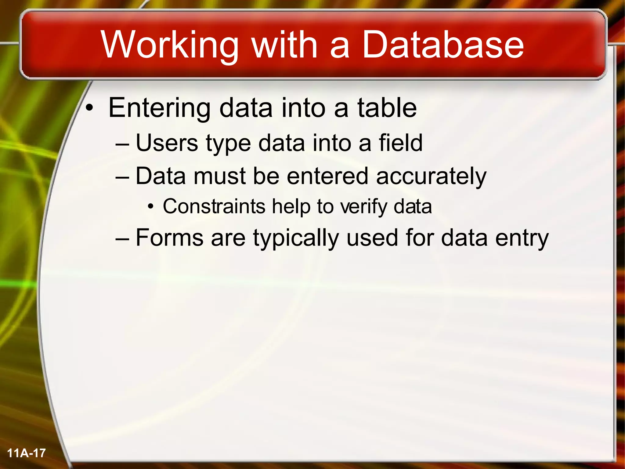 Working with a Database Entering data into a table Users type data into a field Data must be entered accurately Constraints help to verify data Forms are typically used for data entry 11A- 