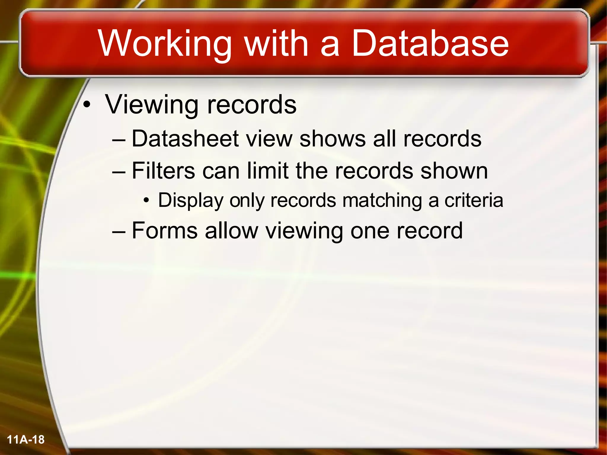 Working with a Database Viewing records Datasheet view shows all records Filters can limit the records shown Display only records matching a criteria Forms allow viewing one record 11A- 