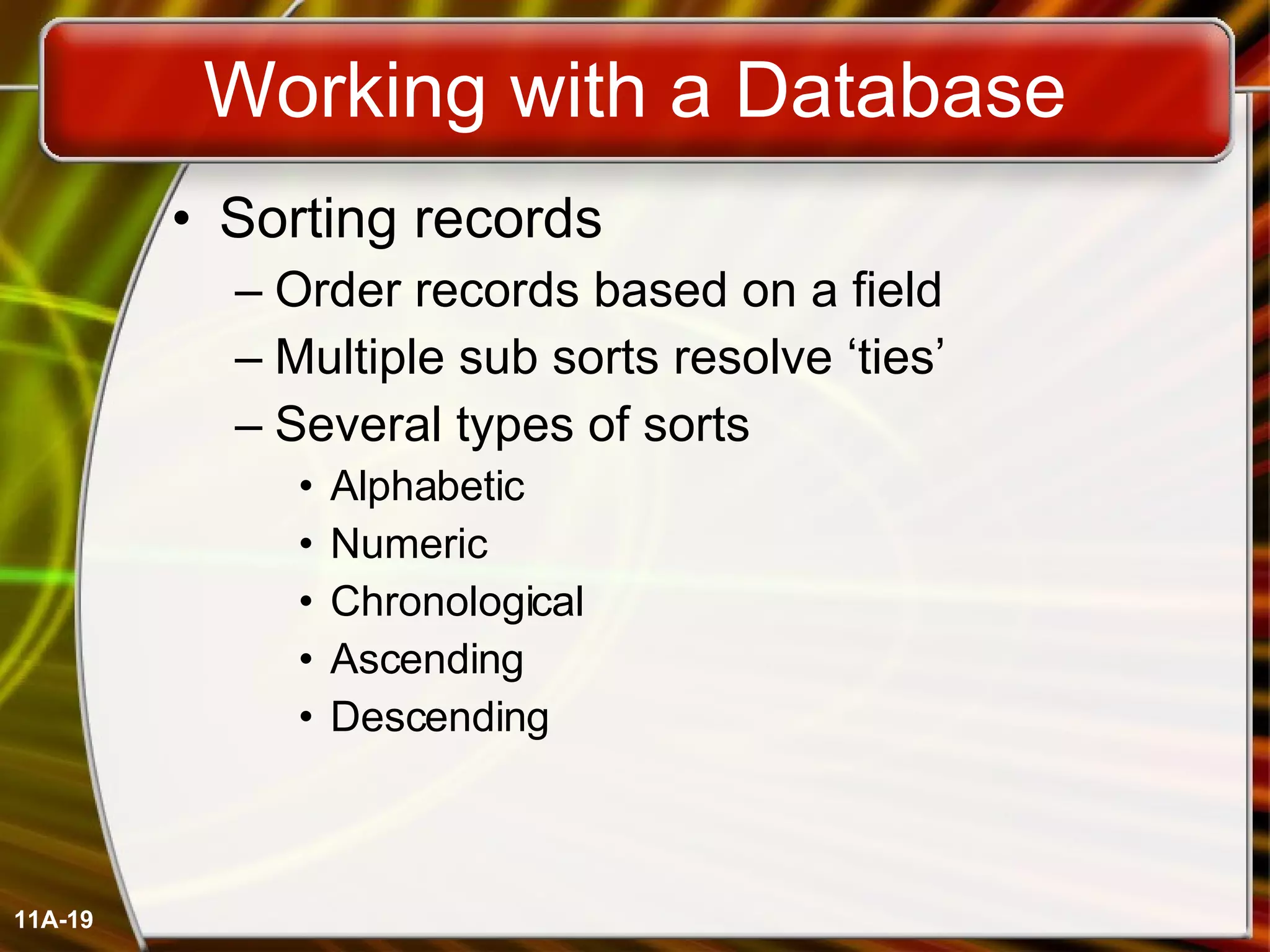 Working with a Database Sorting records Order records based on a field Multiple sub sorts resolve ‘ties’ Several types of sorts Alphabetic Numeric Chronological Ascending Descending 11A- 
