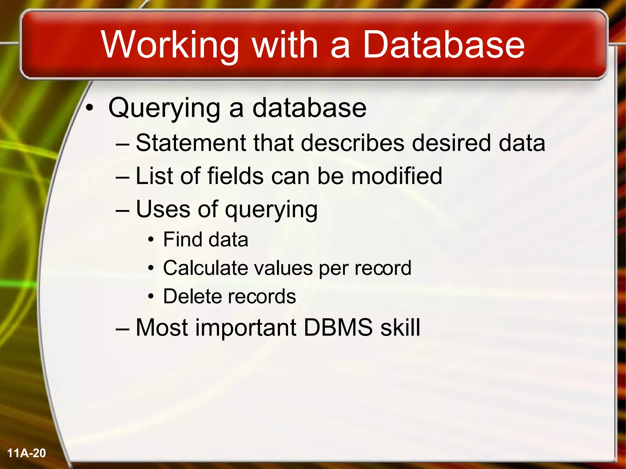 Working with a Database Querying a database Statement that describes desired data List of fields can be modified Uses of querying Find data Calculate values per record Delete records Most important DBMS skill 11A- 