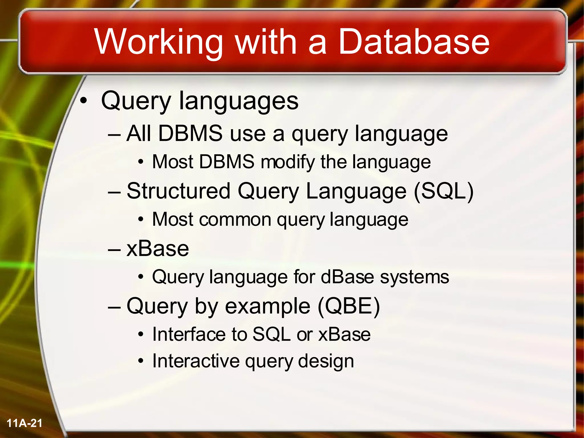 Working with a Database Query languages All DBMS use a query language Most DBMS modify the language Structured Query Language (SQL) Most common query language xBase Query language for dBase systems Query by example (QBE) Interface to SQL or xBase Interactive query design 11A- 