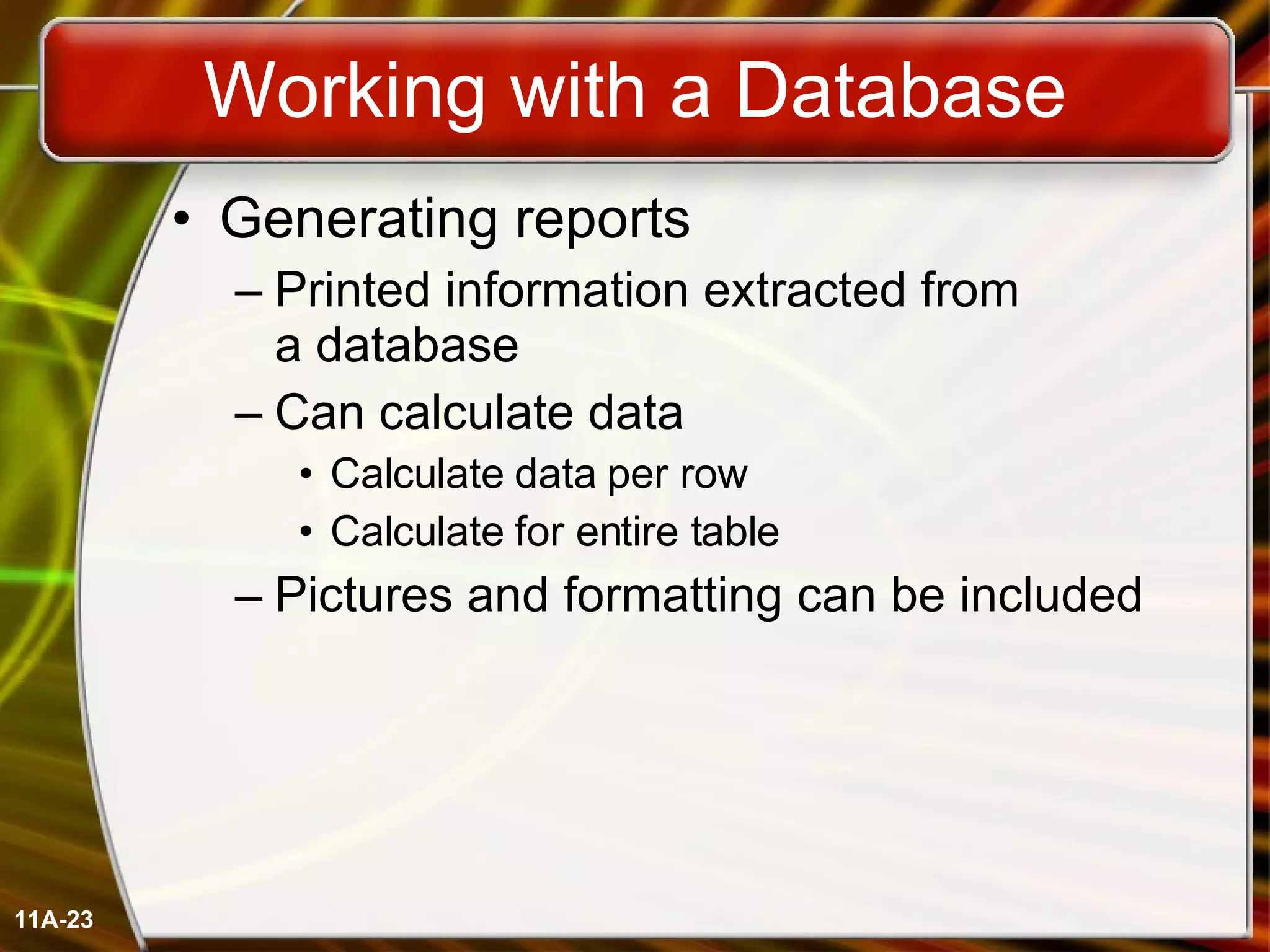 Working with a Database Generating reports Printed information extracted from  a database Can calculate data Calculate data per row Calculate for entire table Pictures and formatting can be included 11A- 