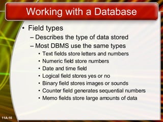 Working with a Database Field types Describes the type of data stored Most DBMS use the same types Text fields store letters and numbers Numeric field store numbers Date and time field Logical field stores yes or no Binary field stores images or sounds Counter field generates sequential numbers Memo fields store large amounts of data 11A- 