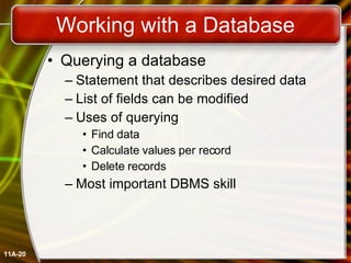 Working with a Database Querying a database Statement that describes desired data List of fields can be modified Uses of querying Find data Calculate values per record Delete records Most important DBMS skill 11A- 