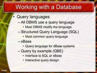 Working with a Database Query languages All DBMS use a query language Most DBMS modify the language Structured Query Language (SQL) Most common query language xBase Query language for dBase systems Query by example (QBE) Interface to SQL or xBase Interactive query design 11A- 