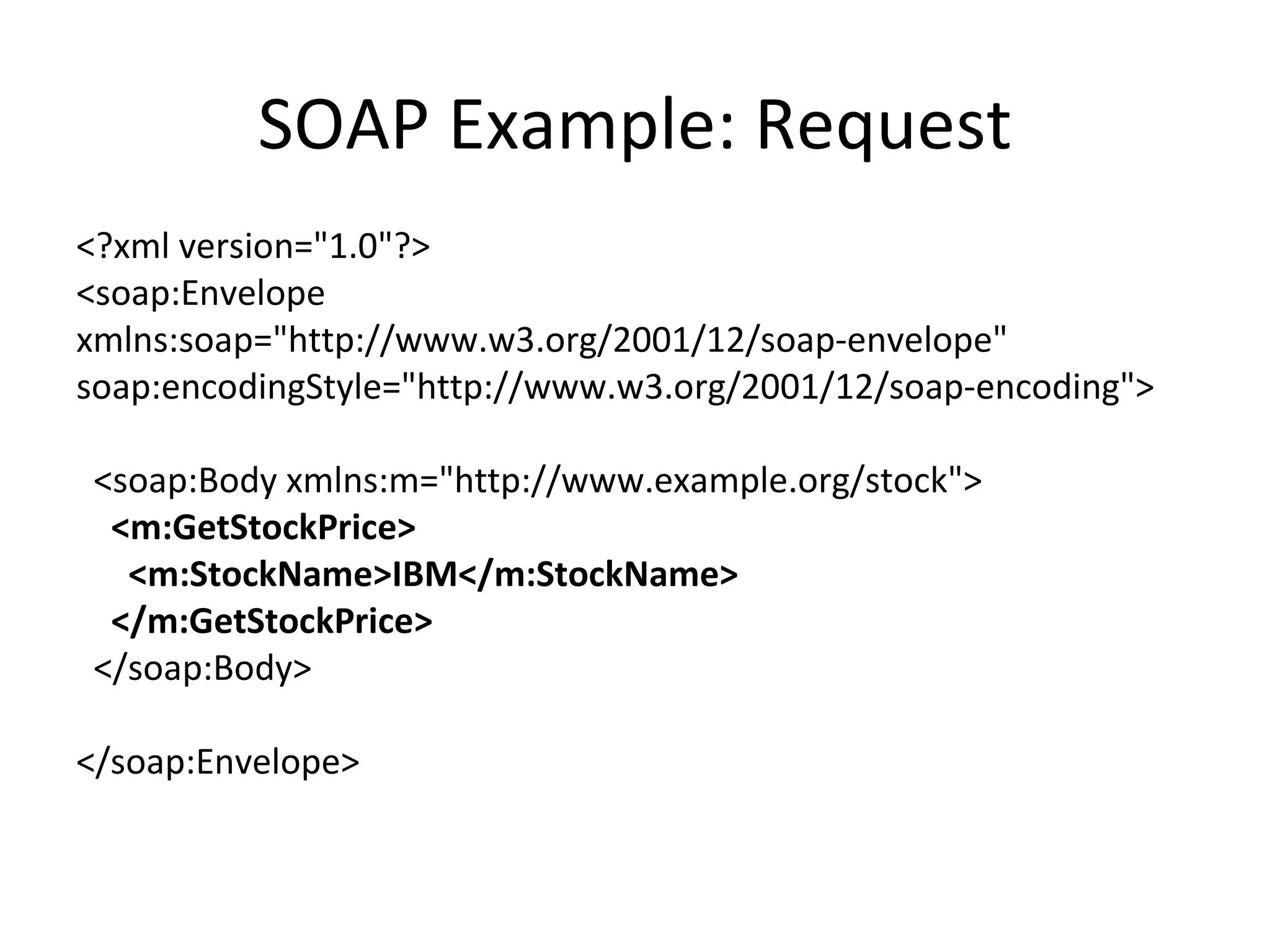 SOAP Example: Request <?xml version=&quot;1.0&quot;?> <soap:Envelope xmlns:soap=&quot;http://www.w3.org/2001/12/soap-envelope&quot; soap:encodingStyle=&quot;http://www.w3.org/2001/12/soap-encoding&quot;> <soap:Body xmlns:m=&quot;http://www.example.org/stock&quot;> <m:GetStockPrice> <m:StockName>IBM</m:StockName> </m:GetStockPrice> </soap:Body> </soap:Envelope> 