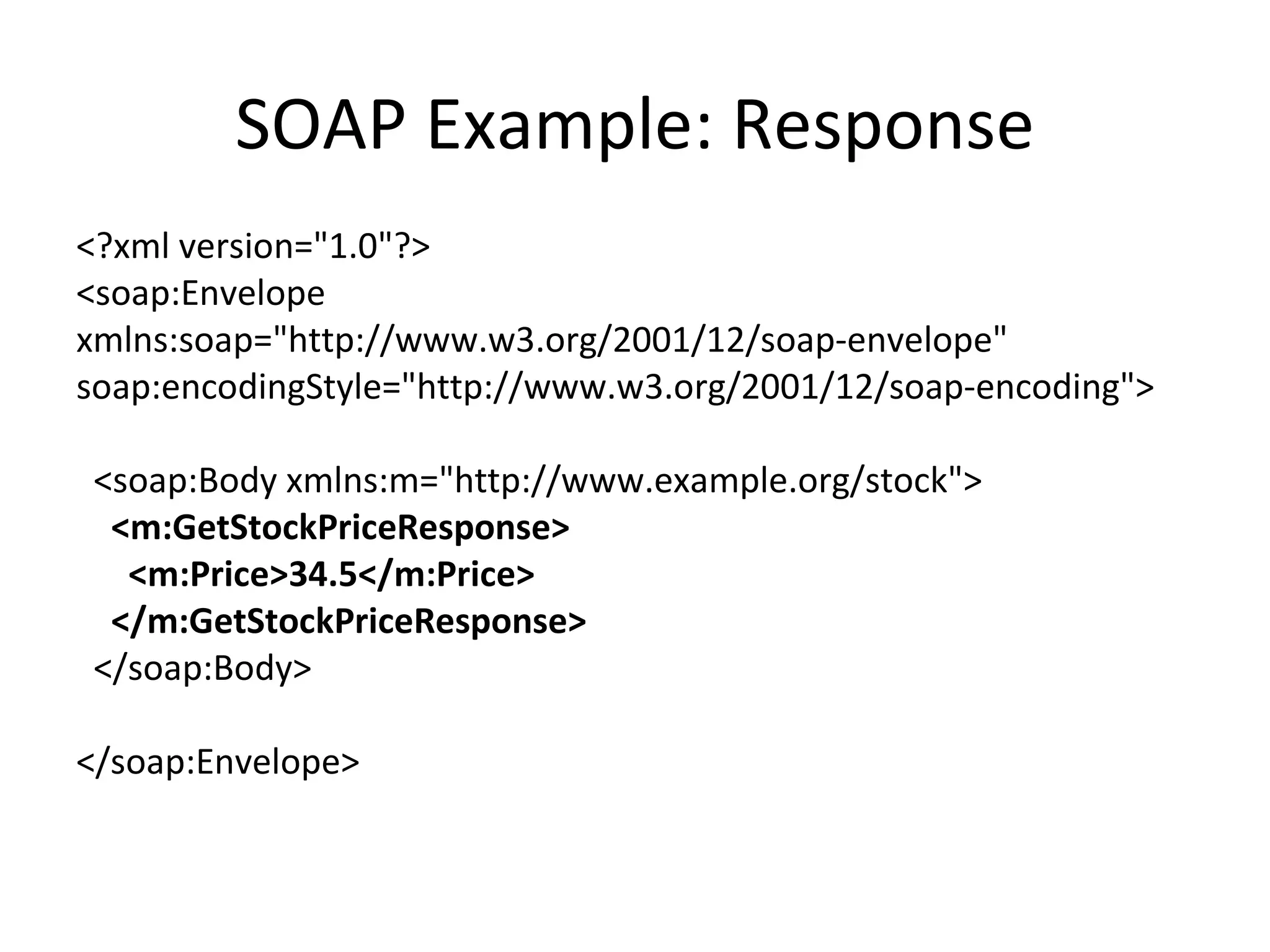 SOAP Example: Response <?xml version=&quot;1.0&quot;?> <soap:Envelope xmlns:soap=&quot;http://www.w3.org/2001/12/soap-envelope&quot; soap:encodingStyle=&quot;http://www.w3.org/2001/12/soap-encoding&quot;> <soap:Body xmlns:m=&quot;http://www.example.org/stock&quot;> <m:GetStockPriceResponse> <m:Price>34.5</m:Price> </m:GetStockPriceResponse> </soap:Body> </soap:Envelope> 
