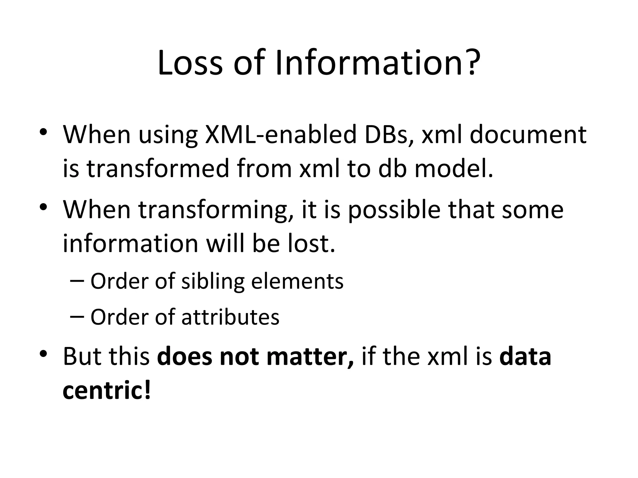 Loss of Information? When using XML-enabled DBs, xml document is transformed from xml to db model. When transforming, it is possible that some information will be lost. Order of sibling elements Order of attributes But this does not matter, if the xml is data centric! 