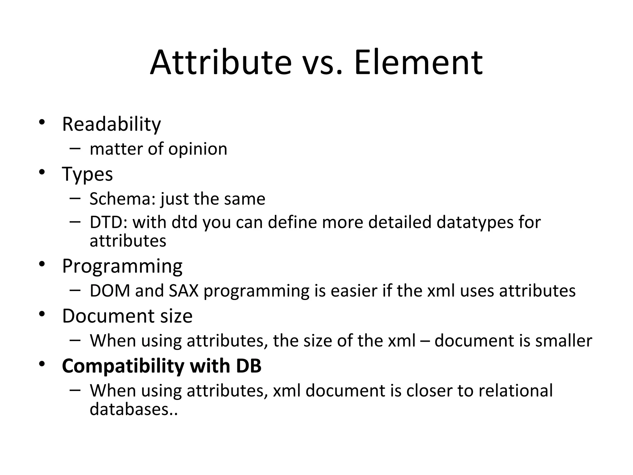 Attribute vs. Element Readability matter of opinion Types Schema: just the same DTD: with dtd you can define more detailed datatypes for attributes Programming DOM and SAX programming is easier if the xml uses attributes Document size When using attributes, the size of the xml – document is smaller Compatibility with DB When using attributes, xml document is closer to relational databases.. 