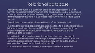 Relational database 
A relational database is a collection of data items organized as a set of 
formally-described tables from which data can be accessed or reassembled 
in many different ways without having to reorganize the database tables. It is 
the most popular example of a database model, which uses a table-based 
format. 
The relational database was invented by E. F. Codd at IBM in 1970. 
The standard user and application program interface to a relational database 
is the structured query language (SQL). SQL statements are used both for 
interactive queries for information from a relational database and for 
gathering data for reports. 
In addition to being relatively easy to create and access, a relational 
database has the important advantage of being easy to extend. After the 
original database creation, a new data category can be added without 
requiring that all existing applications be modified. 
SQL statements are used to retrieve and update data in a database. 
 