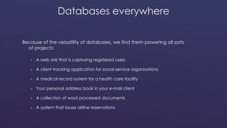 Databases everywhere 
Because of the versatility of databases, we find them powering all sorts 
of projects: 
 A web site that is capturing registered users 
 A client tracking application for social service organisations 
 A medical record system for a health care facility 
 Your personal address book in your e-mail client 
 A collection of word processed documents 
 A system that issues airline reservations 
 