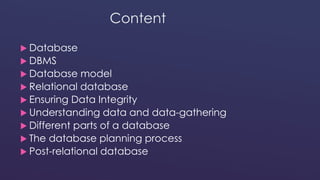 Content 
 Database 
 DBMS 
 Database model 
 Relational database 
 Ensuring Data Integrity 
 Understanding data and data-gathering 
 Different parts of a database 
 The database planning process 
 Post-relational database 
 