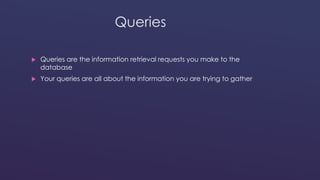 Queries 
 Queries are the information retrieval requests you make to the 
database 
 Your queries are all about the information you are trying to gather 
 