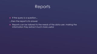 Reports 
 If the query is a question... 
...then the report is its answer 
 Reports can be tailored to the needs of the data-user, making the 
information they extract much more useful 
 