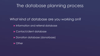 The database planning process 
What kind of database are you working on? 
 Information and referral database 
 Contact/client database 
 Donation database (donorbase) 
 Other 
 