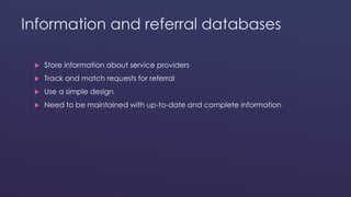 Information and referral databases 
 Store information about service providers 
 Track and match requests for referral 
 Use a simple design 
 Need to be maintained with up-to-date and complete information 
 