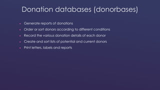 Donation databases (donorbases) 
 Generate reports of donations 
 Order or sort donors according to different conditions 
 Record the various donation details of each donor 
 Create and sort lists of potential and current donors 
 Print letters, labels and reports 
 