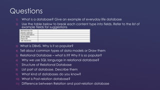 Questions 
1) What is a database? Give an example of everyday life database 
2) Use the table below to break each content type into fields. Refer to the list of 
example fields for suggestions 
3) What is DBMS. Why is it so popular? 
4) Tell about common types of data models or Draw them 
5) Relational Database – what is it? Why it is so popular? 
6) Why we use SQL language in relational database? 
7) Structure of Relational Database 
8) List part of database. Describe them 
9) What kind of databases do you know? 
10) What is Post-relation database? 
11) Difference between Relation and post-relation database 
 