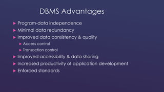 DBMS Advantages 
 Program-data independence 
 Minimal data redundancy 
 Improved data consistency & quality 
 Access control 
 Transaction control 
 Improved accessibility & data sharing 
 Increased productivity of application development 
 Enforced standards 
 