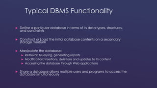Typical DBMS Functionality 
 Define a particular database in terms of its data types, structures, 
and constraints 
 Construct or Load the initial database contents on a secondary 
storage medium 
 Manipulate the database: 
 Retrieval: Querying, generating reports 
 Modification: Insertions, deletions and updates to its content 
 Accessing the database through Web applications 
 Share a database allows multiple users and programs to access the 
database simultaneously 
 