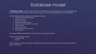 Database model 
A database model is a type of data model that determines the logical structure of a database and 
fundamentally determines in which manner data can be stored, organized, and manipulated. 
Common logical data models for databases include: 
 Hierarchical database model 
 Network model 
 Relational model 
 Entity–relationship model 
 Enhanced entity–relationship model 
 Object model 
 Document model 
 Entity–attribute–value model 
 Star schema 
An object-relational database combines the two related structures. 
Physical data models include: 
 Inverted index 
 Flat file 
Other models include: Associative, Multidimensional, Multivalue l, Semantic, XML database Named 
graph, Triplestore 
 