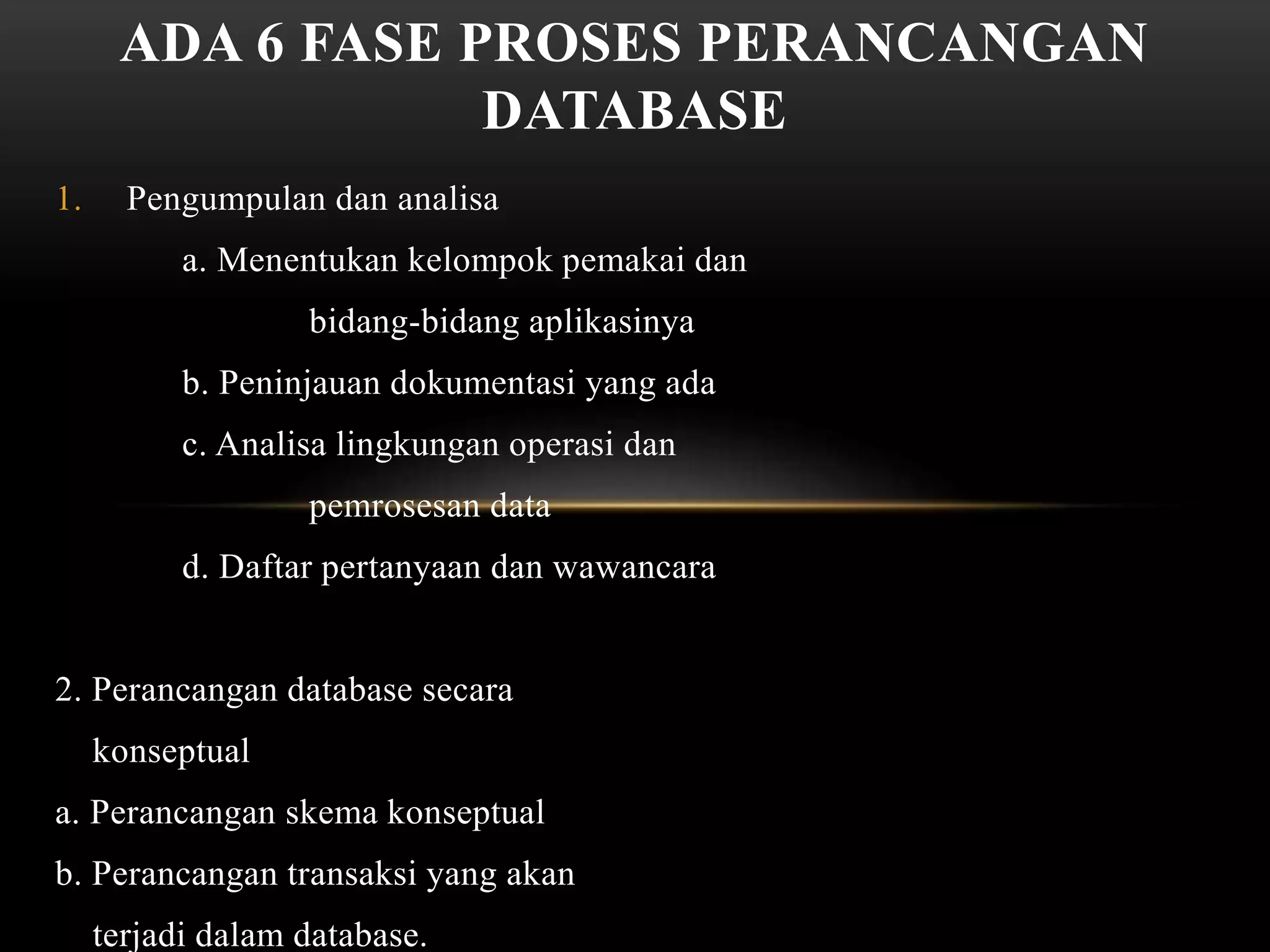 1. Pengumpulan dan analisa
a. Menentukan kelompok pemakai dan
bidang-bidang aplikasinya
b. Peninjauan dokumentasi yang ada
c. Analisa lingkungan operasi dan
pemrosesan data
d. Daftar pertanyaan dan wawancara
2. Perancangan database secara
konseptual
a. Perancangan skema konseptual
b. Perancangan transaksi yang akan
terjadi dalam database.
ADA 6 FASE PROSES PERANCANGAN
DATABASE
 