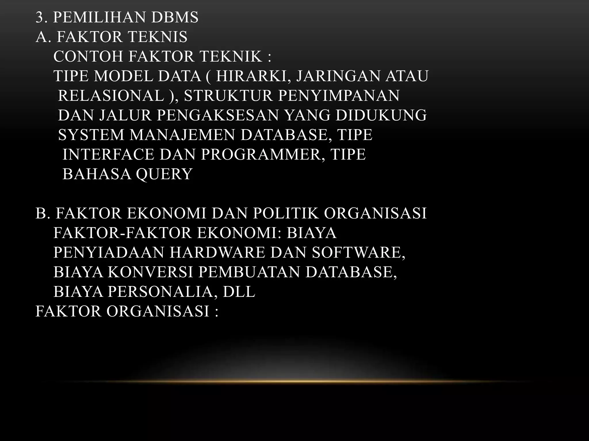 3. PEMILIHAN DBMS
A. FAKTOR TEKNIS
CONTOH FAKTOR TEKNIK :
TIPE MODEL DATA ( HIRARKI, JARINGAN ATAU
RELASIONAL ), STRUKTUR PENYIMPANAN
DAN JALUR PENGAKSESAN YANG DIDUKUNG
SYSTEM MANAJEMEN DATABASE, TIPE
INTERFACE DAN PROGRAMMER, TIPE
BAHASA QUERY
B. FAKTOR EKONOMI DAN POLITIK ORGANISASI
FAKTOR-FAKTOR EKONOMI: BIAYA
PENYIADAAN HARDWARE DAN SOFTWARE,
BIAYA KONVERSI PEMBUATAN DATABASE,
BIAYA PERSONALIA, DLL
FAKTOR ORGANISASI :
 