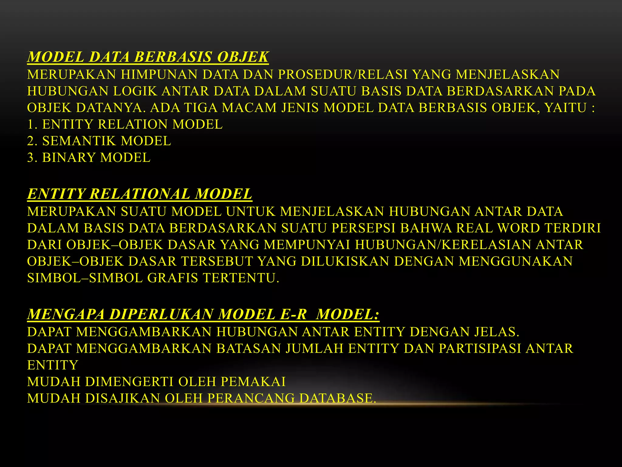MODEL DATA BERBASIS OBJEK
MERUPAKAN HIMPUNAN DATA DAN PROSEDUR/RELASI YANG MENJELASKAN
HUBUNGAN LOGIK ANTAR DATA DALAM SUATU BASIS DATA BERDASARKAN PADA
OBJEK DATANYA. ADA TIGA MACAM JENIS MODEL DATA BERBASIS OBJEK, YAITU :
1. ENTITY RELATION MODEL
2. SEMANTIK MODEL
3. BINARY MODEL
ENTITY RELATIONAL MODEL
MERUPAKAN SUATU MODEL UNTUK MENJELASKAN HUBUNGAN ANTAR DATA
DALAM BASIS DATA BERDASARKAN SUATU PERSEPSI BAHWA REAL WORD TERDIRI
DARI OBJEK–OBJEK DASAR YANG MEMPUNYAI HUBUNGAN/KERELASIAN ANTAR
OBJEK–OBJEK DASAR TERSEBUT YANG DILUKISKAN DENGAN MENGGUNAKAN
SIMBOL–SIMBOL GRAFIS TERTENTU.
MENGAPA DIPERLUKAN MODEL E-R MODEL:
DAPAT MENGGAMBARKAN HUBUNGAN ANTAR ENTITY DENGAN JELAS.
DAPAT MENGGAMBARKAN BATASAN JUMLAH ENTITY DAN PARTISIPASI ANTAR
ENTITY
MUDAH DIMENGERTI OLEH PEMAKAI
MUDAH DISAJIKAN OLEH PERANCANG DATABASE.
 