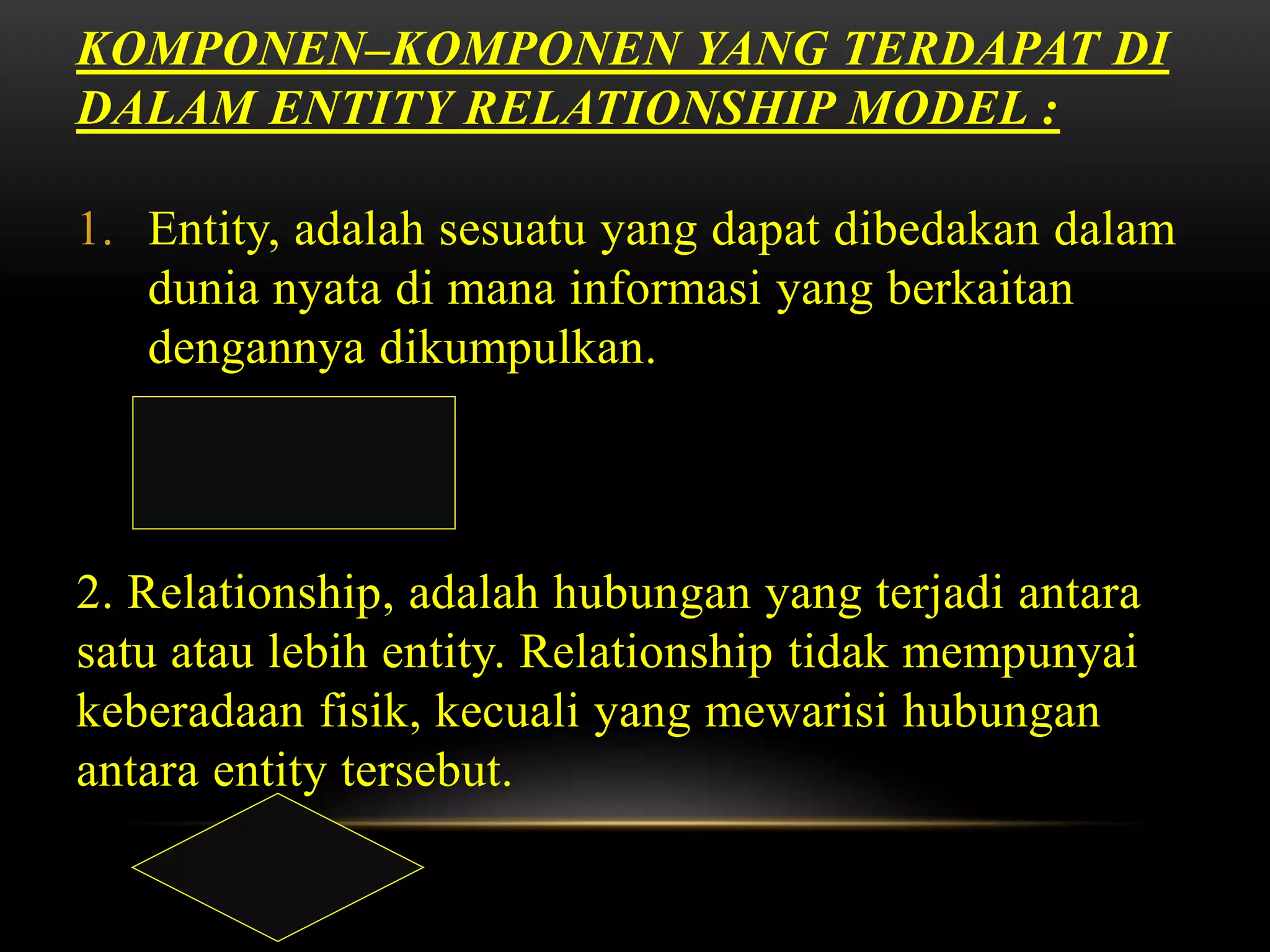 KOMPONEN–KOMPONEN YANG TERDAPAT DI
DALAM ENTITY RELATIONSHIP MODEL :
1. Entity, adalah sesuatu yang dapat dibedakan dalam
dunia nyata di mana informasi yang berkaitan
dengannya dikumpulkan.
2. Relationship, adalah hubungan yang terjadi antara
satu atau lebih entity. Relationship tidak mempunyai
keberadaan fisik, kecuali yang mewarisi hubungan
antara entity tersebut.
 