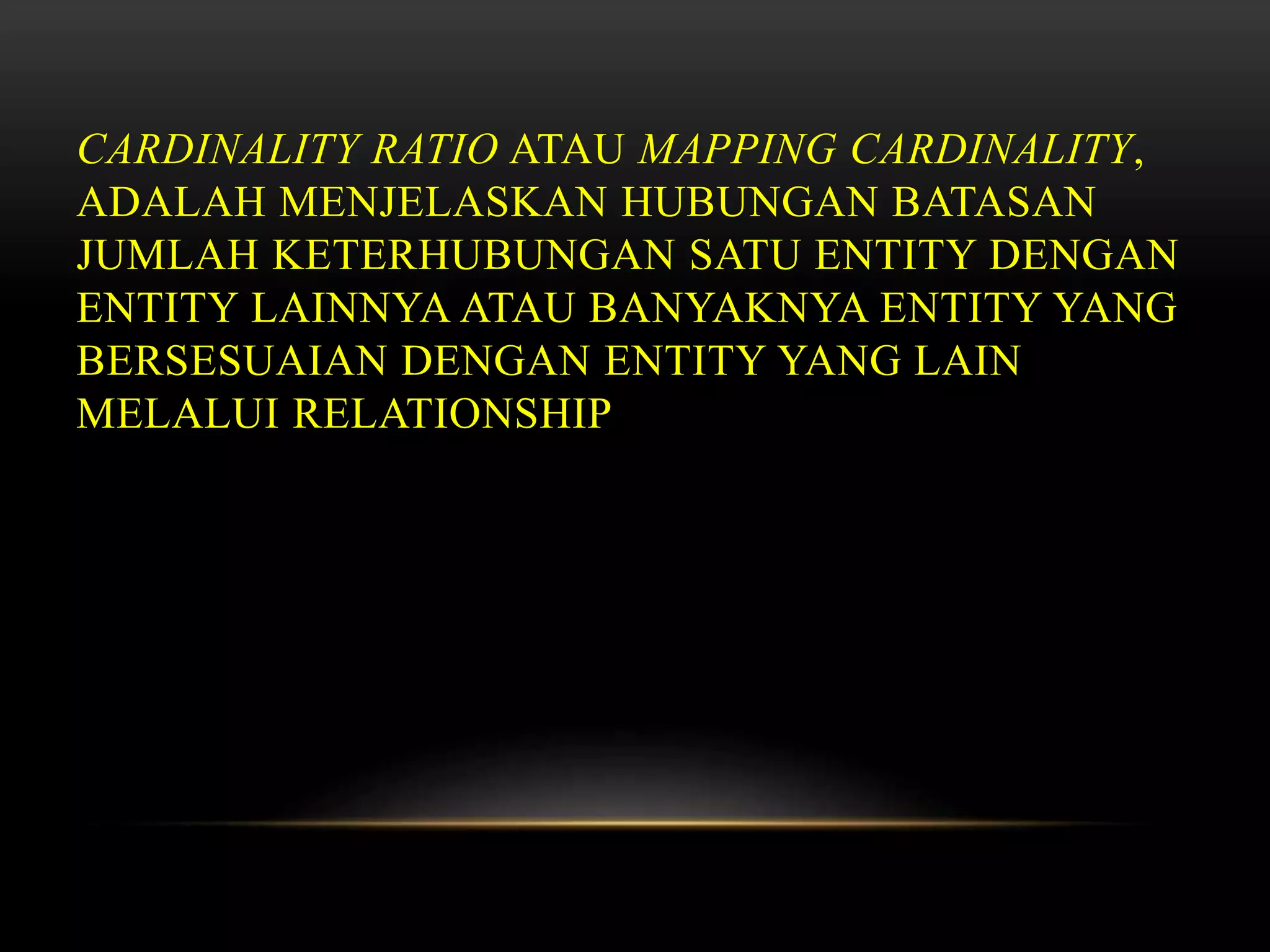 CARDINALITY RATIO ATAU MAPPING CARDINALITY,
ADALAH MENJELASKAN HUBUNGAN BATASAN
JUMLAH KETERHUBUNGAN SATU ENTITY DENGAN
ENTITY LAINNYA ATAU BANYAKNYA ENTITY YANG
BERSESUAIAN DENGAN ENTITY YANG LAIN
MELALUI RELATIONSHIP
 