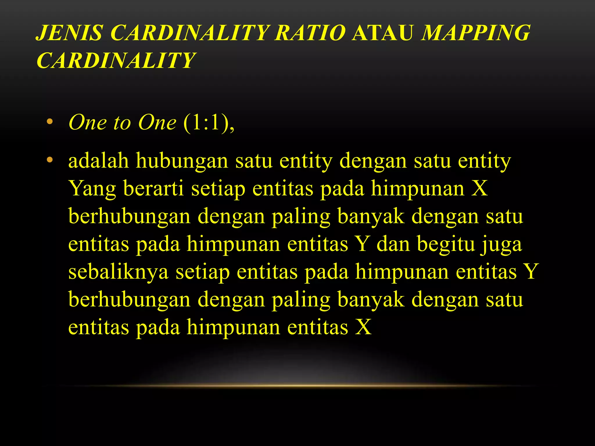 JENIS CARDINALITY RATIO ATAU MAPPING
CARDINALITY
• One to One (1:1),
• adalah hubungan satu entity dengan satu entity
Yang berarti setiap entitas pada himpunan X
berhubungan dengan paling banyak dengan satu
entitas pada himpunan entitas Y dan begitu juga
sebaliknya setiap entitas pada himpunan entitas Y
berhubungan dengan paling banyak dengan satu
entitas pada himpunan entitas X
 