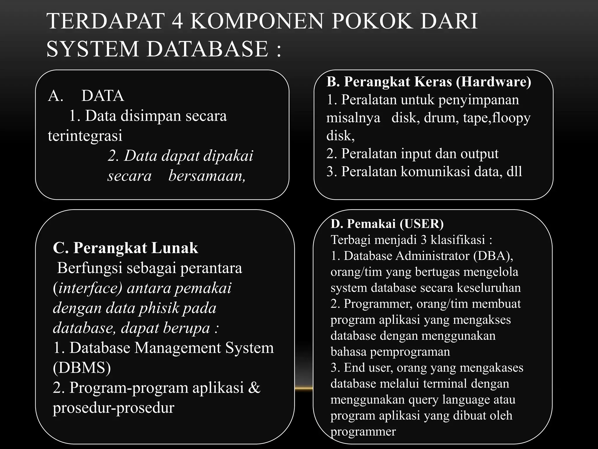 TERDAPAT 4 KOMPONEN POKOK DARI
SYSTEM DATABASE :
A. DATA
1. Data disimpan secara
terintegrasi
2. Data dapat dipakai
secara bersamaan,
B. Perangkat Keras (Hardware)
1. Peralatan untuk penyimpanan
misalnya disk, drum, tape,floopy
disk,
2. Peralatan input dan output
3. Peralatan komunikasi data, dll
C. Perangkat Lunak
Berfungsi sebagai perantara
(interface) antara pemakai
dengan data phisik pada
database, dapat berupa :
1. Database Management System
(DBMS)
2. Program-program aplikasi &
prosedur-prosedur
D. Pemakai (USER)
Terbagi menjadi 3 klasifikasi :
1. Database Administrator (DBA),
orang/tim yang bertugas mengelola
system database secara keseluruhan
2. Programmer, orang/tim membuat
program aplikasi yang mengakses
database dengan menggunakan
bahasa pemprograman
3. End user, orang yang mengakases
database melalui terminal dengan
menggunakan query language atau
program aplikasi yang dibuat oleh
programmer
 