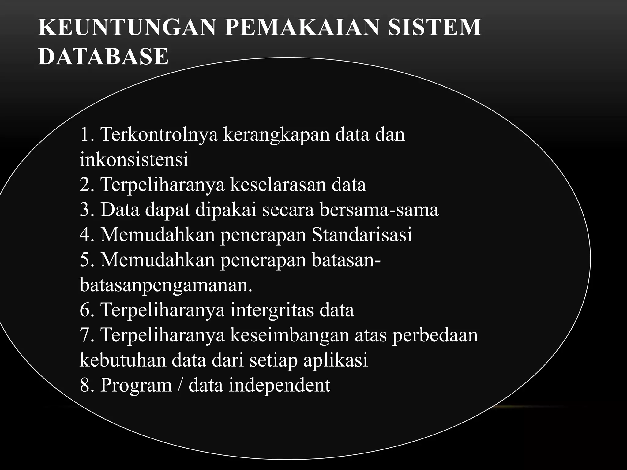 KEUNTUNGAN PEMAKAIAN SISTEM
DATABASE
1. Terkontrolnya kerangkapan data dan
inkonsistensi
2. Terpeliharanya keselarasan data
3. Data dapat dipakai secara bersama-sama
4. Memudahkan penerapan Standarisasi
5. Memudahkan penerapan batasan-
batasanpengamanan.
6. Terpeliharanya intergritas data
7. Terpeliharanya keseimbangan atas perbedaan
kebutuhan data dari setiap aplikasi
8. Program / data independent
 