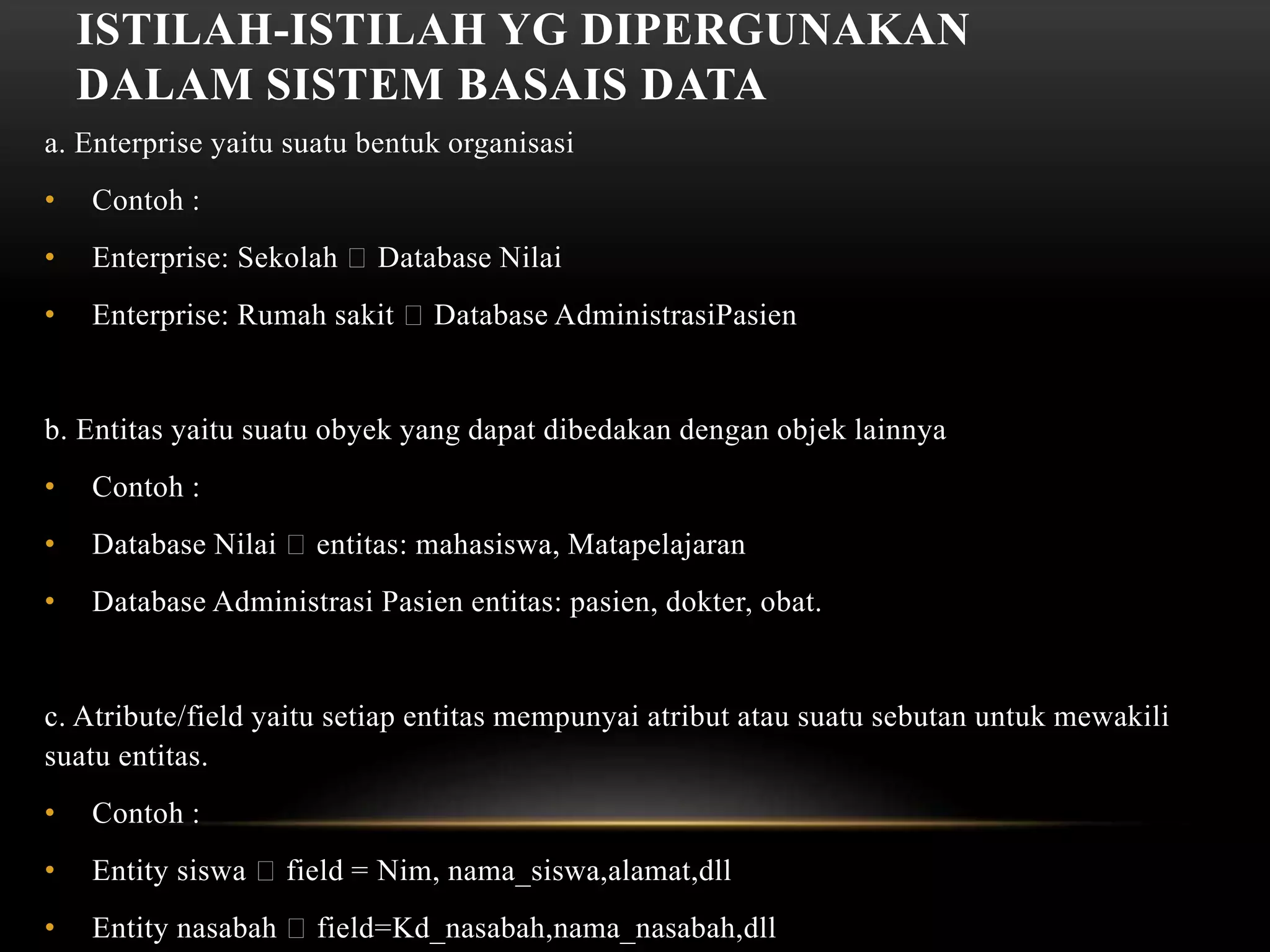 ISTILAH-ISTILAH YG DIPERGUNAKAN
DALAM SISTEM BASAIS DATA
a. Enterprise yaitu suatu bentuk organisasi
• Contoh :
• Enterprise: Sekolah Database Nilai
• Enterprise: Rumah sakit Database AdministrasiPasien
b. Entitas yaitu suatu obyek yang dapat dibedakan dengan objek lainnya
• Contoh :
• Database Nilai entitas: mahasiswa, Matapelajaran
• Database Administrasi Pasien entitas: pasien, dokter, obat.
c. Atribute/field yaitu setiap entitas mempunyai atribut atau suatu sebutan untuk mewakili
suatu entitas.
• Contoh :
• Entity siswa field = Nim, nama_siswa,alamat,dll
• Entity nasabah field=Kd_nasabah,nama_nasabah,dll
 