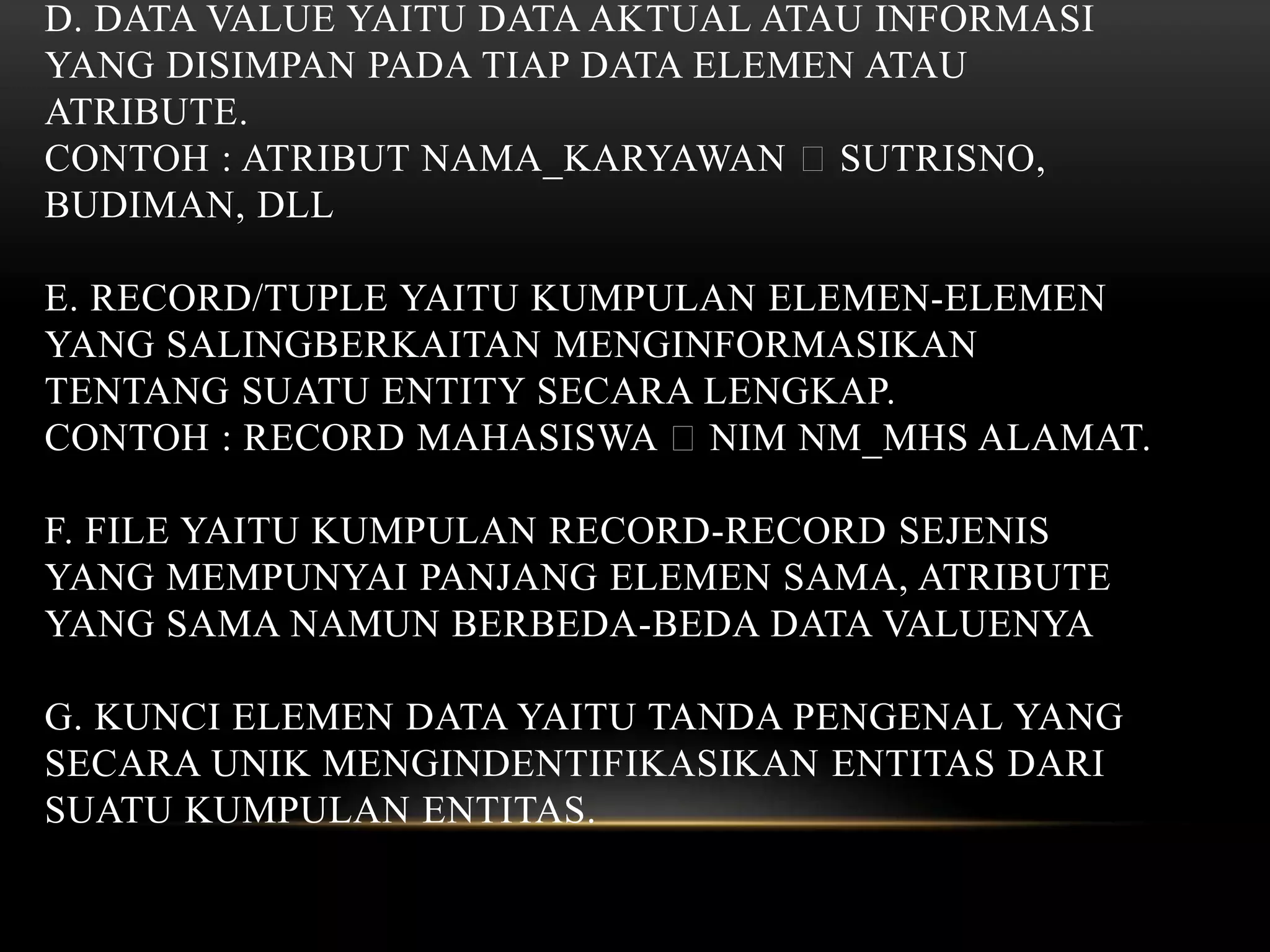 D. DATA VALUE YAITU DATA AKTUAL ATAU INFORMASI
YANG DISIMPAN PADA TIAP DATA ELEMEN ATAU
ATRIBUTE.
CONTOH : ATRIBUT NAMA_KARYAWAN SUTRISNO,
BUDIMAN, DLL
E. RECORD/TUPLE YAITU KUMPULAN ELEMEN-ELEMEN
YANG SALINGBERKAITAN MENGINFORMASIKAN
TENTANG SUATU ENTITY SECARA LENGKAP.
CONTOH : RECORD MAHASISWA NIM NM_MHS ALAMAT.
F. FILE YAITU KUMPULAN RECORD-RECORD SEJENIS
YANG MEMPUNYAI PANJANG ELEMEN SAMA, ATRIBUTE
YANG SAMA NAMUN BERBEDA-BEDA DATA VALUENYA
G. KUNCI ELEMEN DATA YAITU TANDA PENGENAL YANG
SECARA UNIK MENGINDENTIFIKASIKAN ENTITAS DARI
SUATU KUMPULAN ENTITAS.
 