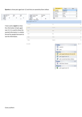 Queries to show pets aged over 12 and that are owned by Dave LeRave.
I have used a report to show
the information of pets aged
over 12. It is used to show the
wanted information in a better
format for people that want to
see the information.
Corey scothern
 