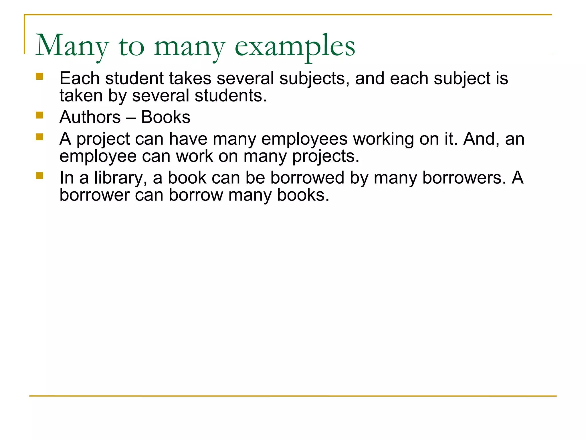 Many to many examples
 Each student takes several subjects, and each subject is
taken by several students.
 Authors – Books
 A project can have many employees working on it. And, an
employee can work on many projects.
 In a library, a book can be borrowed by many borrowers. A
borrower can borrow many books.
 